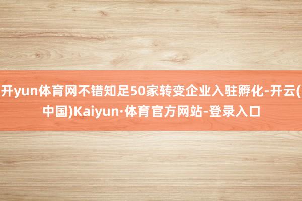 开yun体育网不错知足50家转变企业入驻孵化-开云(中国)Kaiyun·体育官方网站-登录入口