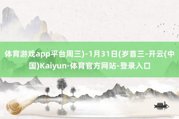 体育游戏app平台周三)-1月31日(岁首三-开云(中国)Kaiyun·体育官方网站-登录入口