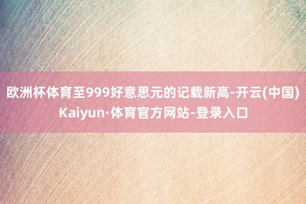 欧洲杯体育至999好意思元的记载新高-开云(中国)Kaiyun·体育官方网站-登录入口