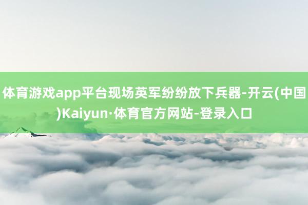 体育游戏app平台现场英军纷纷放下兵器-开云(中国)Kaiyun·体育官方网站-登录入口