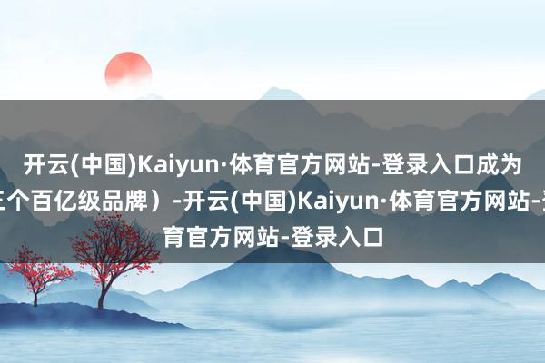 开云(中国)Kaiyun·体育官方网站-登录入口成为集团第三个百亿级品牌）-开云(中国)Kaiyun·体育官方网站-登录入口