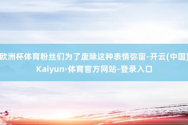 欧洲杯体育粉丝们为了废除这种表情弥留-开云(中国)Kaiyun·体育官方网站-登录入口