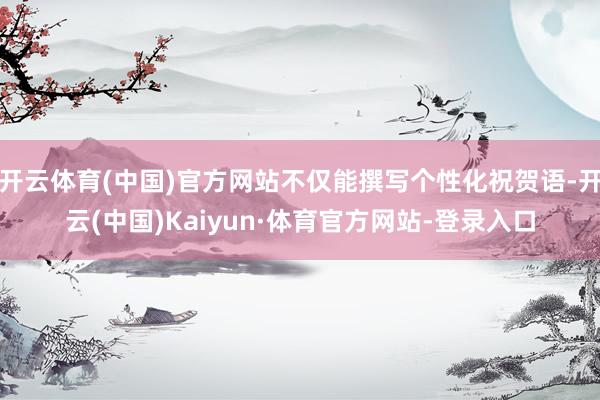 开云体育(中国)官方网站不仅能撰写个性化祝贺语-开云(中国)Kaiyun·体育官方网站-登录入口