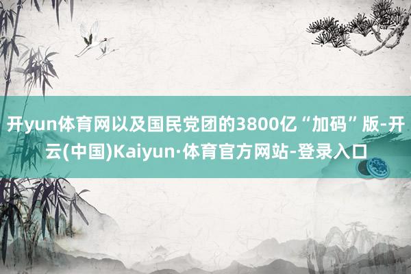 开yun体育网以及国民党团的3800亿“加码”版-开云(中国)Kaiyun·体育官方网站-登录入口