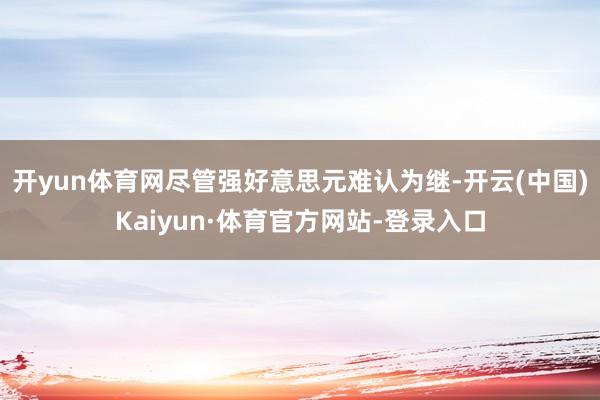 开yun体育网尽管强好意思元难认为继-开云(中国)Kaiyun·体育官方网站-登录入口