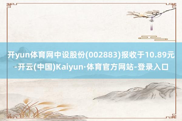 开yun体育网中设股份(002883)报收于10.89元-开云(中国)Kaiyun·体育官方网站-登录入口