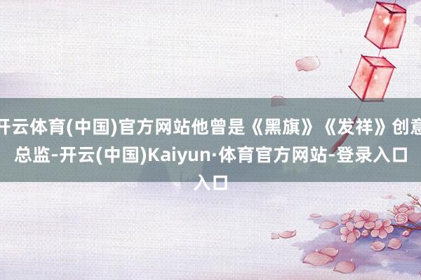 开云体育(中国)官方网站他曾是《黑旗》《发祥》创意总监-开云(中国)Kaiyun·体育官方网站-登录入口