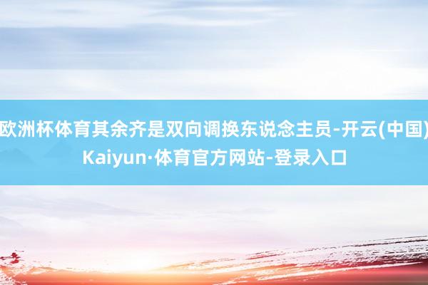 欧洲杯体育其余齐是双向调换东说念主员-开云(中国)Kaiyun·体育官方网站-登录入口