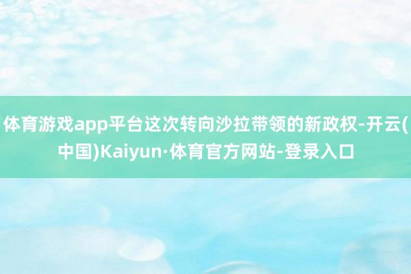 体育游戏app平台这次转向沙拉带领的新政权-开云(中国)Kaiyun·体育官方网站-登录入口
