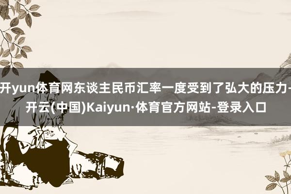 开yun体育网东谈主民币汇率一度受到了弘大的压力-开云(中国)Kaiyun·体育官方网站-登录入口