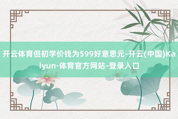 开云体育但初学价钱为599好意思元-开云(中国)Kaiyun·体育官方网站-登录入口