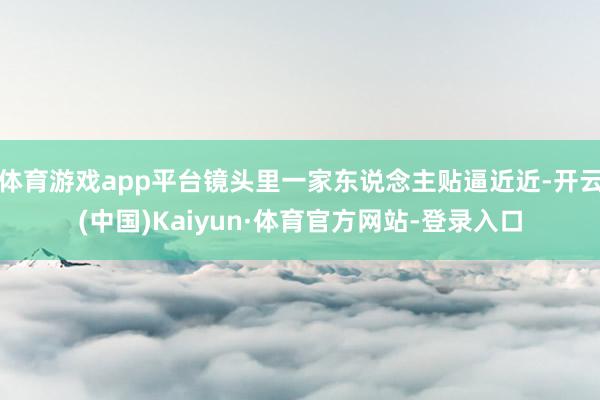 体育游戏app平台镜头里一家东说念主贴逼近近-开云(中国)Kaiyun·体育官方网站-登录入口