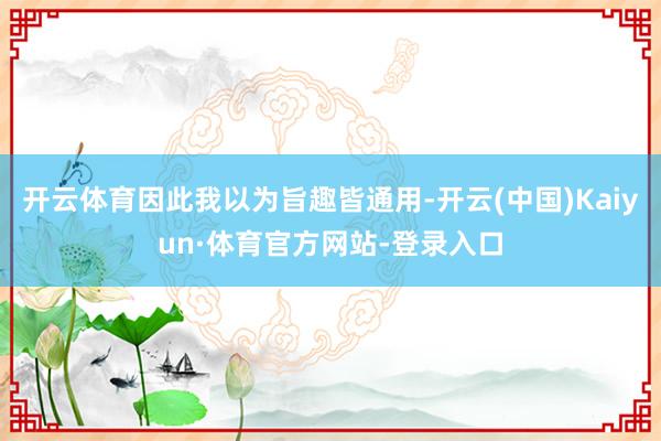 开云体育因此我以为旨趣皆通用-开云(中国)Kaiyun·体育官方网站-登录入口