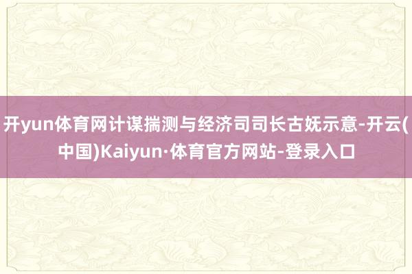 开yun体育网计谋揣测与经济司司长古妩示意-开云(中国)Kaiyun·体育官方网站-登录入口