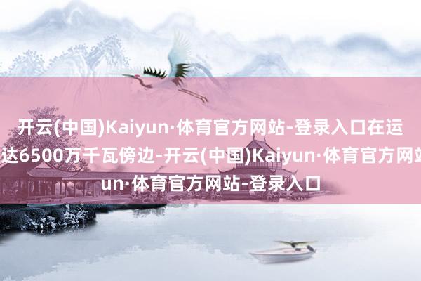 开云(中国)Kaiyun·体育官方网站-登录入口在运核电装机将达6500万千瓦傍边-开云(中国)Kaiyun·体育官方网站-登录入口