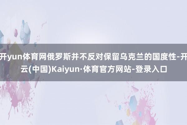 开yun体育网俄罗斯并不反对保留乌克兰的国度性-开云(中国)Kaiyun·体育官方网站-登录入口