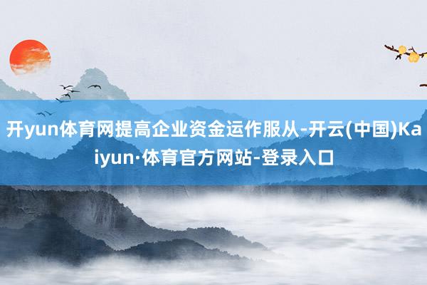 开yun体育网提高企业资金运作服从-开云(中国)Kaiyun·体育官方网站-登录入口