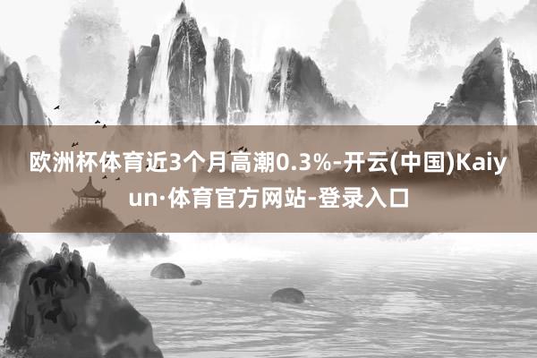 欧洲杯体育近3个月高潮0.3%-开云(中国)Kaiyun·体育官方网站-登录入口