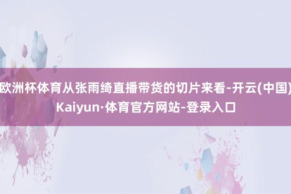欧洲杯体育从张雨绮直播带货的切片来看-开云(中国)Kaiyun·体育官方网站-登录入口
