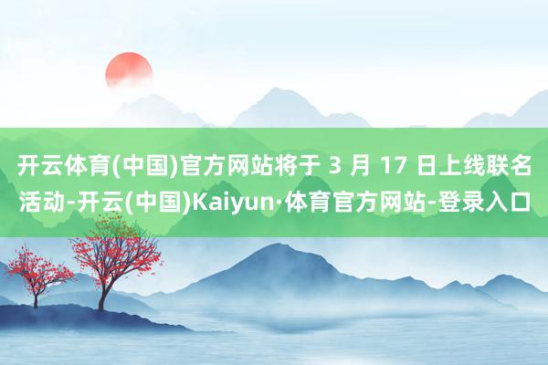 开云体育(中国)官方网站将于 3 月 17 日上线联名活动-开云(中国)Kaiyun·体育官方网站-登录入口