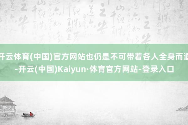 开云体育(中国)官方网站也仍是不可带着各人全身而退-开云(中国)Kaiyun·体育官方网站-登录入口