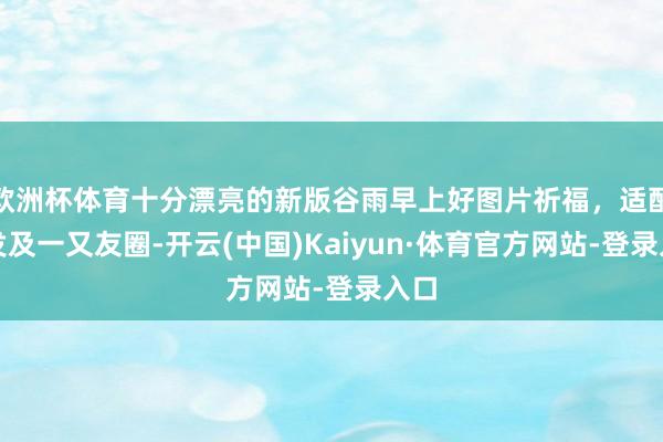 欧洲杯体育十分漂亮的新版谷雨早上好图片祈福，适配群发及一又友圈-开云(中国)Kaiyun·体育官方网站-登录入口