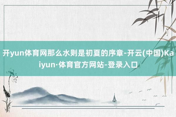 开yun体育网那么水则是初夏的序章-开云(中国)Kaiyun·体育官方网站-登录入口