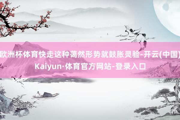 欧洲杯体育快走这种蔼然形势就鼓胀灵验-开云(中国)Kaiyun·体育官方网站-登录入口