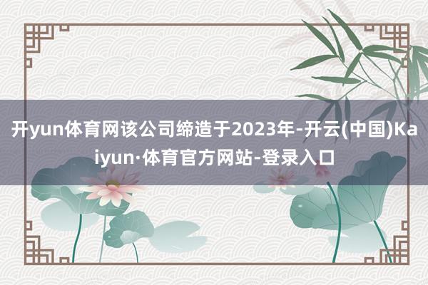 开yun体育网该公司缔造于2023年-开云(中国)Kaiyun·体育官方网站-登录入口