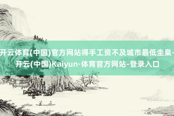 开云体育(中国)官方网站得手工资不及城市最低圭臬-开云(中国)Kaiyun·体育官方网站-登录入口