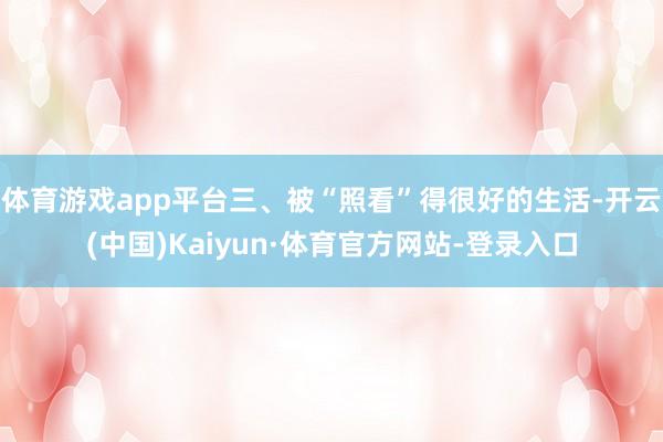 体育游戏app平台三、被“照看”得很好的生活-开云(中国)Kaiyun·体育官方网站-登录入口