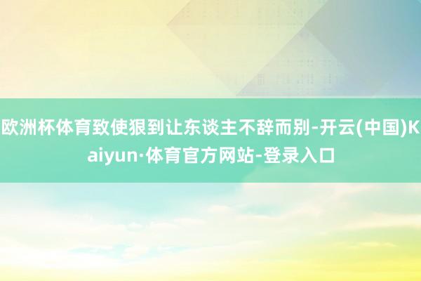 欧洲杯体育致使狠到让东谈主不辞而别-开云(中国)Kaiyun·体育官方网站-登录入口