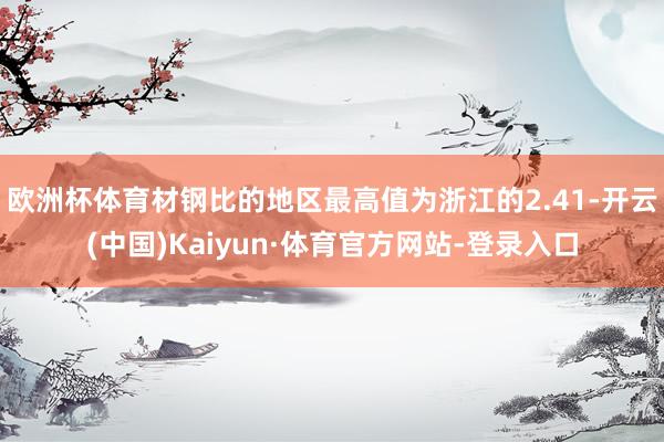 欧洲杯体育材钢比的地区最高值为浙江的2.41-开云(中国)Kaiyun·体育官方网站-登录入口