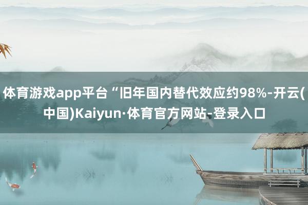 体育游戏app平台“旧年国内替代效应约98%-开云(中国)Kaiyun·体育官方网站-登录入口