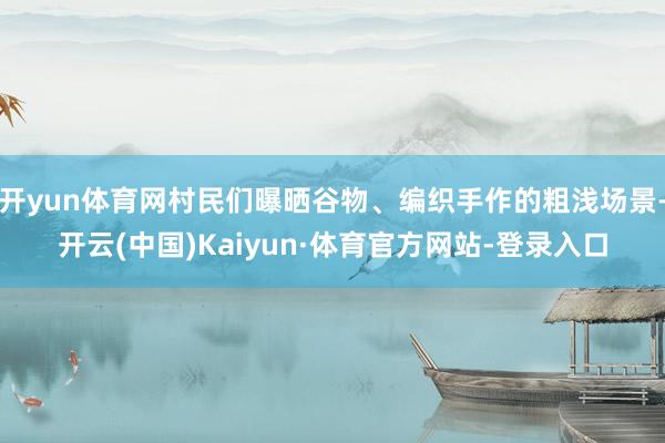 开yun体育网村民们曝晒谷物、编织手作的粗浅场景-开云(中国)Kaiyun·体育官方网站-登录入口