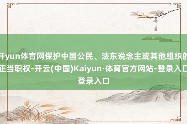开yun体育网保护中国公民、法东说念主或其他组织的正当职权-开云(中国)Kaiyun·体育官方网站-登录入口