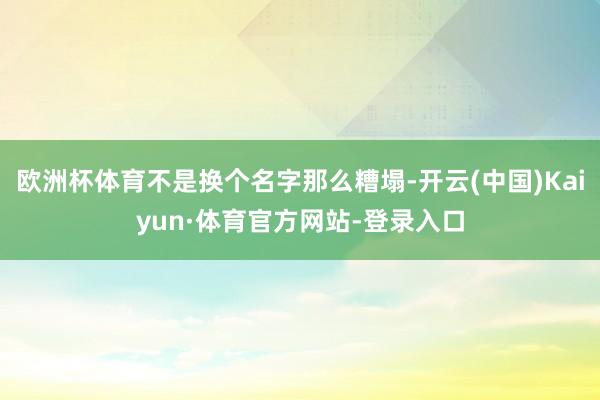 欧洲杯体育不是换个名字那么糟塌-开云(中国)Kaiyun·体育官方网站-登录入口