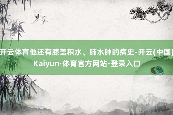 开云体育他还有膝盖积水、肺水肿的病史-开云(中国)Kaiyun·体育官方网站-登录入口