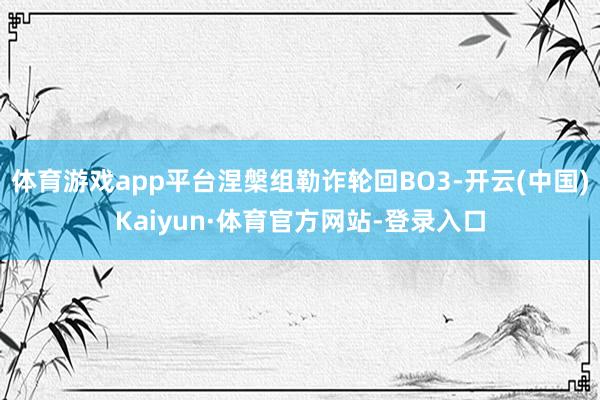 体育游戏app平台涅槃组勒诈轮回BO3-开云(中国)Kaiyun·体育官方网站-登录入口
