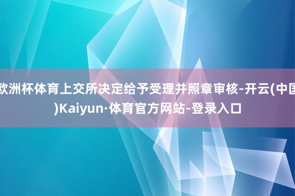 欧洲杯体育上交所决定给予受理并照章审核-开云(中国)Kaiyun·体育官方网站-登录入口