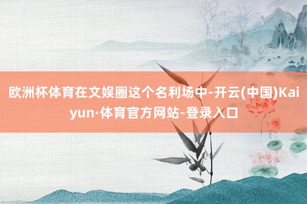 欧洲杯体育在文娱圈这个名利场中-开云(中国)Kaiyun·体育官方网站-登录入口