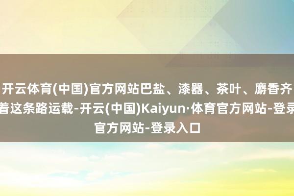 开云体育(中国)官方网站巴盐、漆器、茶叶、麝香齐是沿着这条路运载-开云(中国)Kaiyun·体育官方网站-登录入口