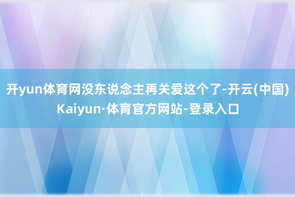 开yun体育网没东说念主再关爱这个了-开云(中国)Kaiyun·体育官方网站-登录入口