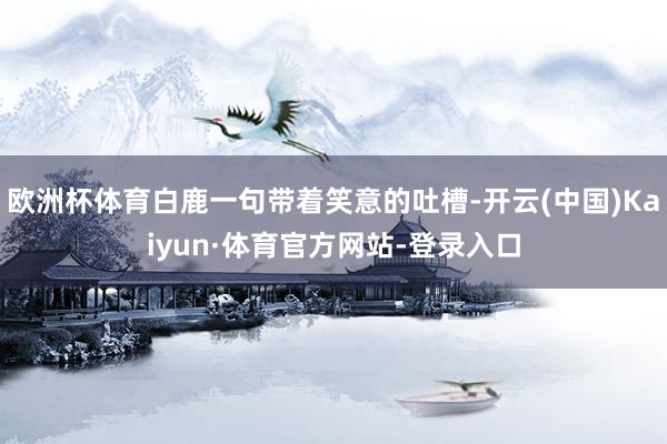 欧洲杯体育白鹿一句带着笑意的吐槽-开云(中国)Kaiyun·体育官方网站-登录入口