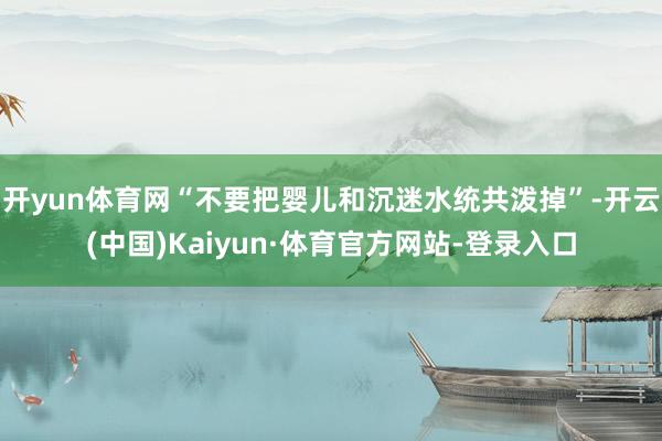 开yun体育网“不要把婴儿和沉迷水统共泼掉”-开云(中国)Kaiyun·体育官方网站-登录入口