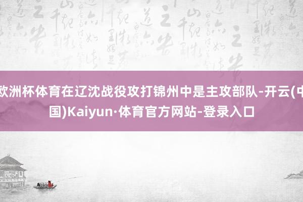 欧洲杯体育在辽沈战役攻打锦州中是主攻部队-开云(中国)Kaiyun·体育官方网站-登录入口