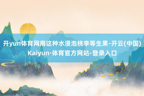 开yun体育网用这种水浸泡桃李等生果-开云(中国)Kaiyun·体育官方网站-登录入口