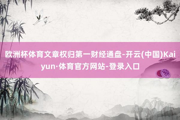 欧洲杯体育文章权归第一财经通盘-开云(中国)Kaiyun·体育官方网站-登录入口