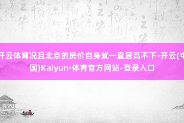 开云体育况且北京的房价自身就一直居高不下-开云(中国)Kaiyun·体育官方网站-登录入口