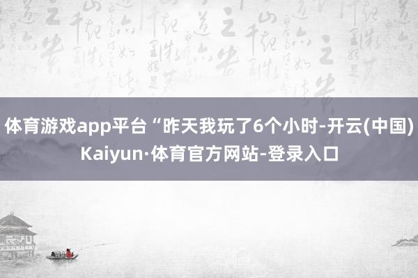 体育游戏app平台“昨天我玩了6个小时-开云(中国)Kaiyun·体育官方网站-登录入口